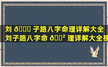 刘 🐛 子路八字命理详解大全「刘子路八字命 🌲 理详解大全视频」